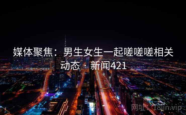 媒体聚焦:男生女生一起嗟嗟嗟相关动态 · 新闻421