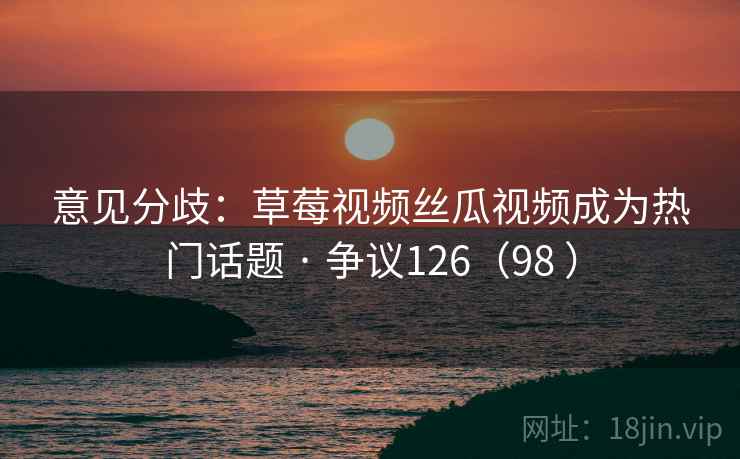意见分歧：草莓视频丝瓜视频成为热门话题 · 争议126（98 ）