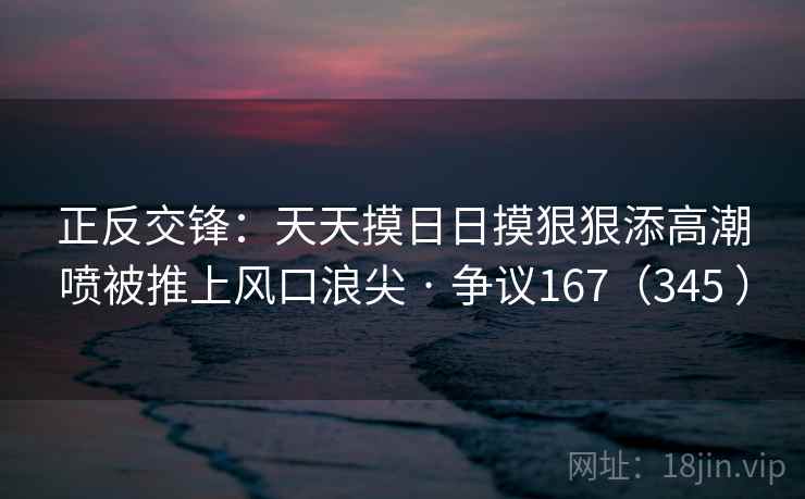 正反交锋:天天摸日日摸狠狠添高潮喷被推上风口浪尖 · 争议167(345 )
