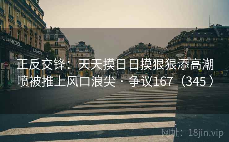 正反交锋:天天摸日日摸狠狠添高潮喷被推上风口浪尖 · 争议167(345 )