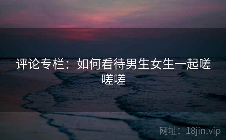 评论专栏:如何看待男生女生一起嗟嗟嗟 第2张 评论专栏:如何看待男生女生一起嗟嗟嗟 第2张