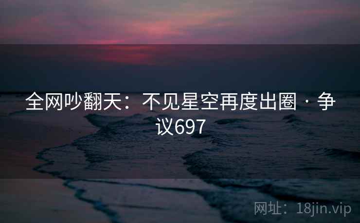 全网吵翻天：不见星空再度出圈 · 争议697