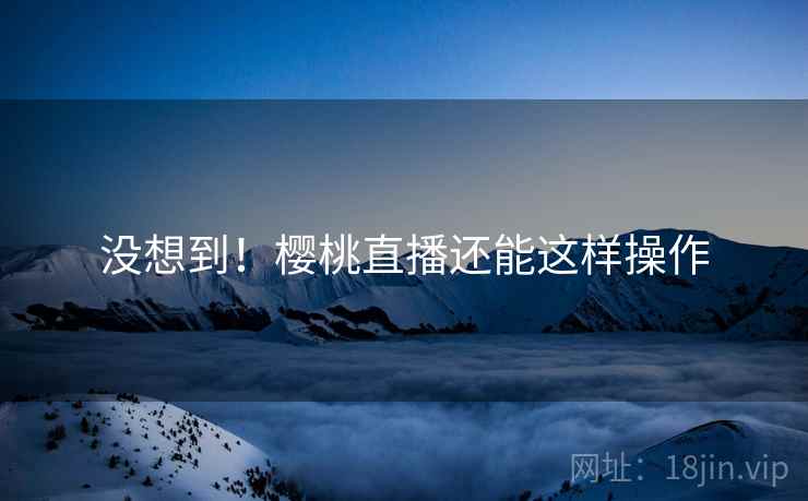 没想到!樱桃直播还能这样操作
