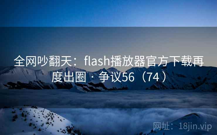 全网吵翻天：flash播放器官方下载再度出圈 · 争议56（74 ）