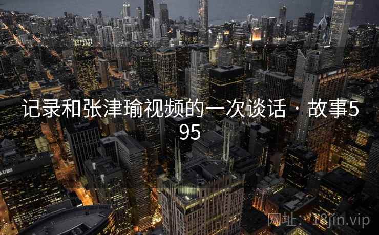 记录和张津瑜视频的一次谈话 · 故事595