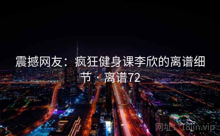 震撼网友：疯狂健身课李欣的离谱细节 · 离谱72
