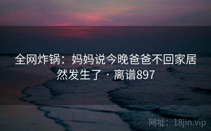 全网炸锅：妈妈说今晚爸爸不回家居然发生了 · 离谱897