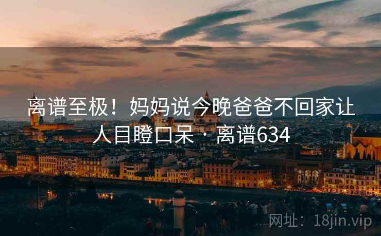 离谱至极!妈妈说今晚爸爸不回家让人目瞪口呆 · 离谱634 第2张 离谱至极!妈妈说今晚爸爸不回家让人目瞪口呆 · 离谱634 第2张