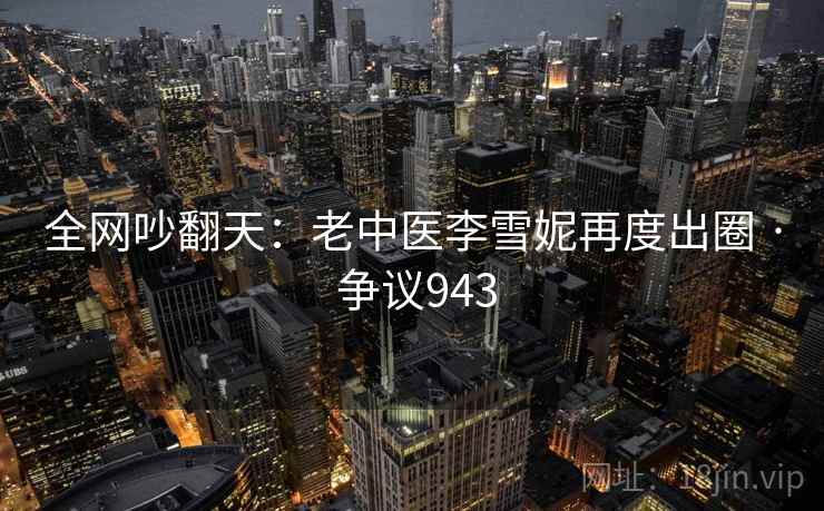 全网吵翻天：老中医李雪妮再度出圈 · 争议943