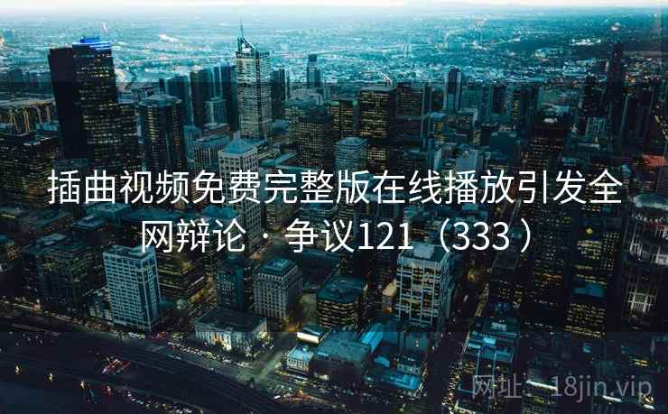 插曲视频免费完整版在线播放引发全网辩论 · 争议121(333 )