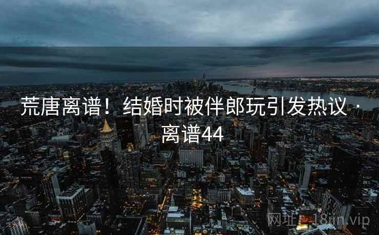 荒唐离谱！结婚时被伴郎玩引发热议 · 离谱44
