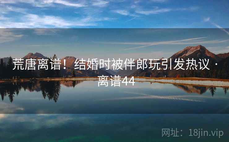 荒唐离谱！结婚时被伴郎玩引发热议 · 离谱44