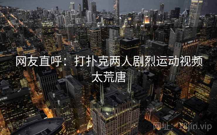 网友直呼：打扑克两人剧烈运动视频太荒唐