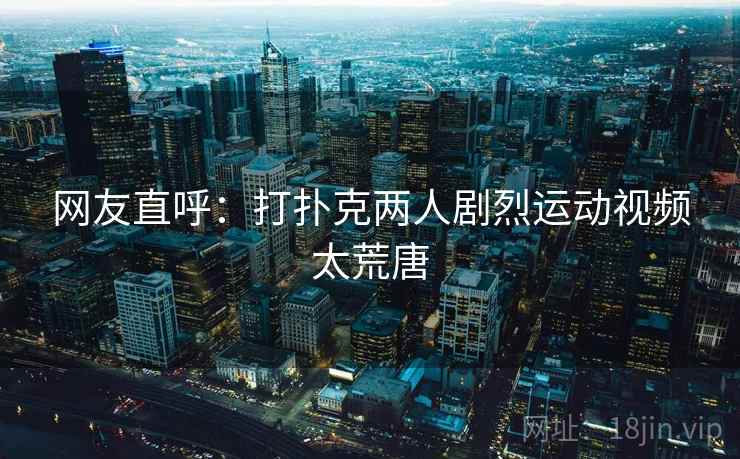 网友直呼：打扑克两人剧烈运动视频太荒唐
