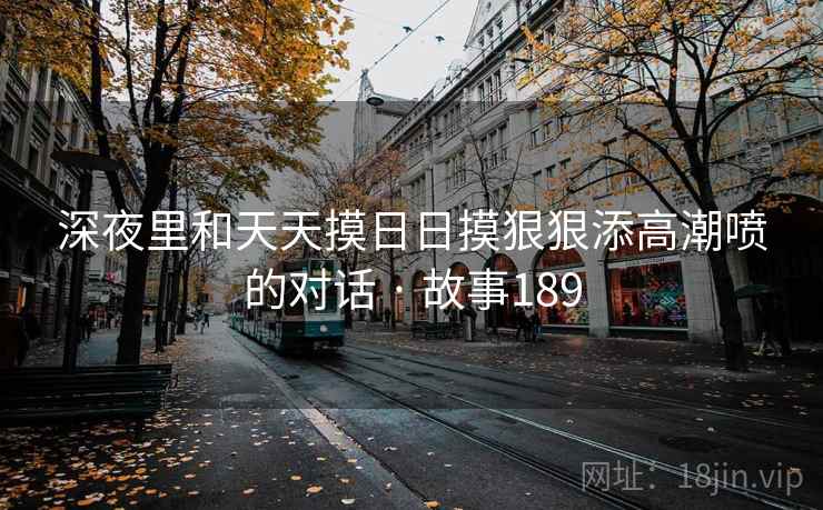 深夜里和天天摸日日摸狠狠添高潮喷的对话 · 故事189