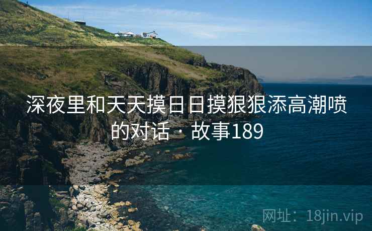 深夜里和天天摸日日摸狠狠添高潮喷的对话 · 故事189