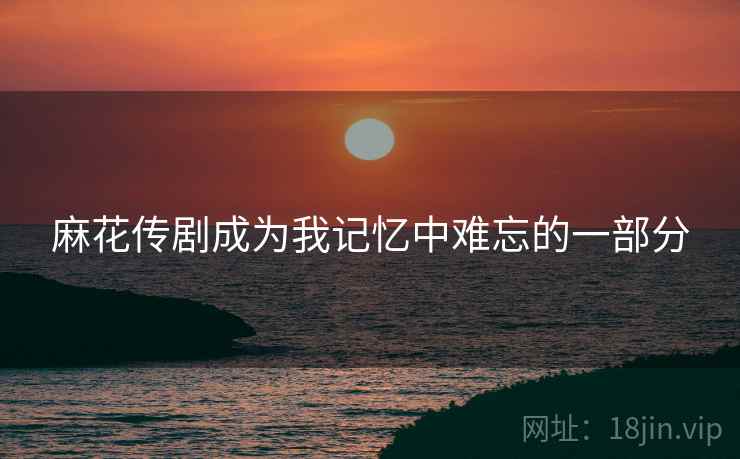 麻花传剧成为我记忆中难忘的一部分