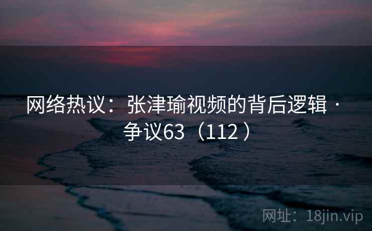 网络热议：张津瑜视频的背后逻辑 · 争议63（112 ）