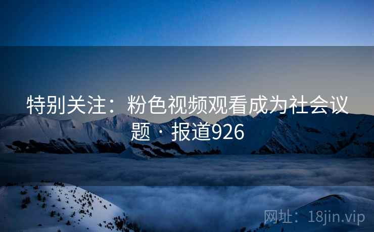 特别关注：粉色视频观看成为社会议题 · 报道926