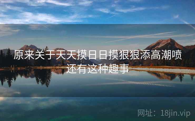 原来关于天天摸日日摸狠狠添高潮喷还有这种趣事