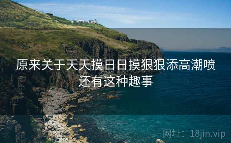 原来关于天天摸日日摸狠狠添高潮喷还有这种趣事