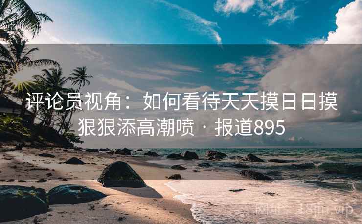 评论员视角：如何看待天天摸日日摸狠狠添高潮喷 · 报道895