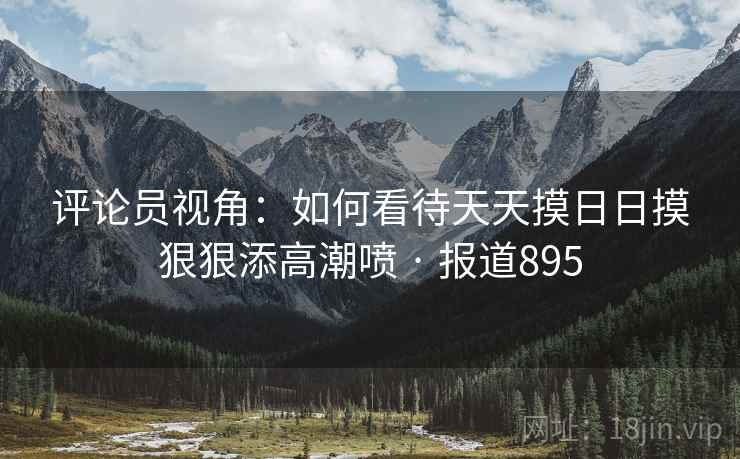 评论员视角：如何看待天天摸日日摸狠狠添高潮喷 · 报道895  第2张