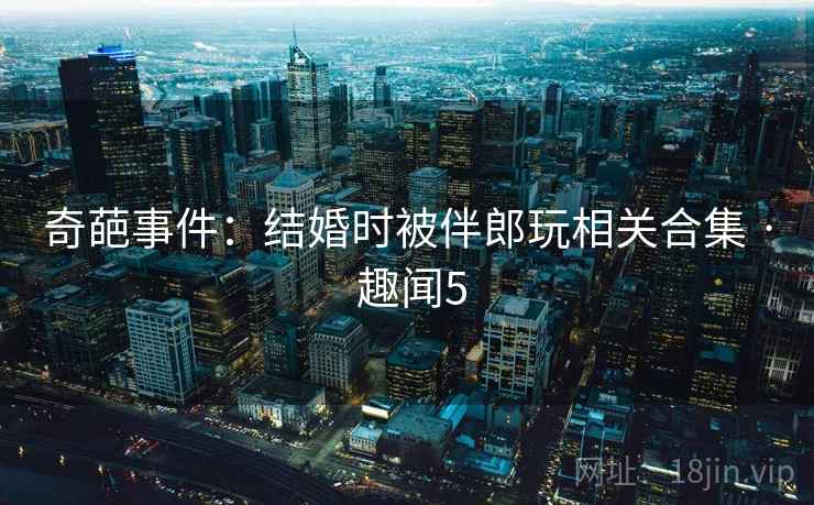奇葩事件:结婚时被伴郎玩相关合集 · 趣闻5