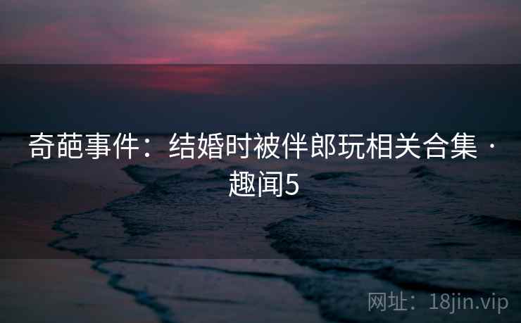奇葩事件:结婚时被伴郎玩相关合集 · 趣闻5