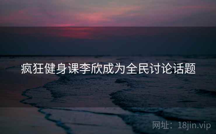疯狂健身课李欣成为全民讨论话题