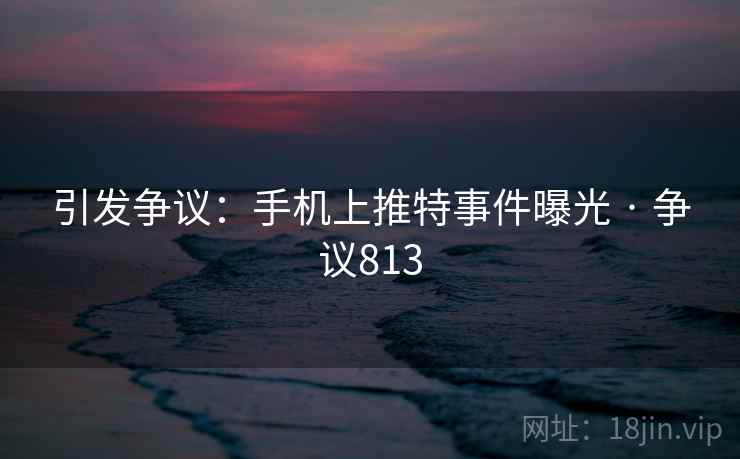 引发争议：手机上推特事件曝光 · 争议813