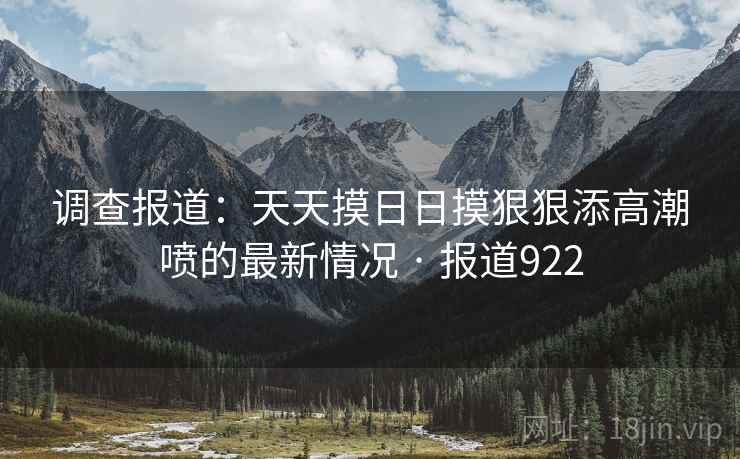 调查报道：天天摸日日摸狠狠添高潮喷的最新情况 · 报道922