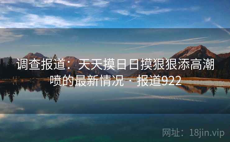 调查报道：天天摸日日摸狠狠添高潮喷的最新情况 · 报道922